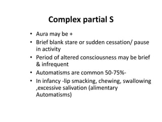 Complex partial S
• Aura may be +
• Brief blank stare or sudden cessation/ pause
  in activity
• Period of altered consciousness may be brief
  & infrequent
• Automatisms are common 50-75%-
• In infancy -lip smacking, chewing, swallowing
  ,excessive salivation (alimentary
  Automatisms)
 