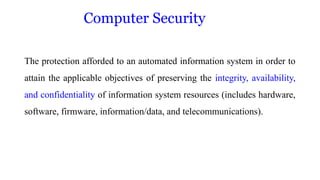 ComputeComputer Security cur
The protection afforded to an automated information system in order to
attain the applicable objectives of preserving the integrity, availability,
and confidentiality of information system resources (includes hardware,
software, firmware, information/data, and telecommunications).
 