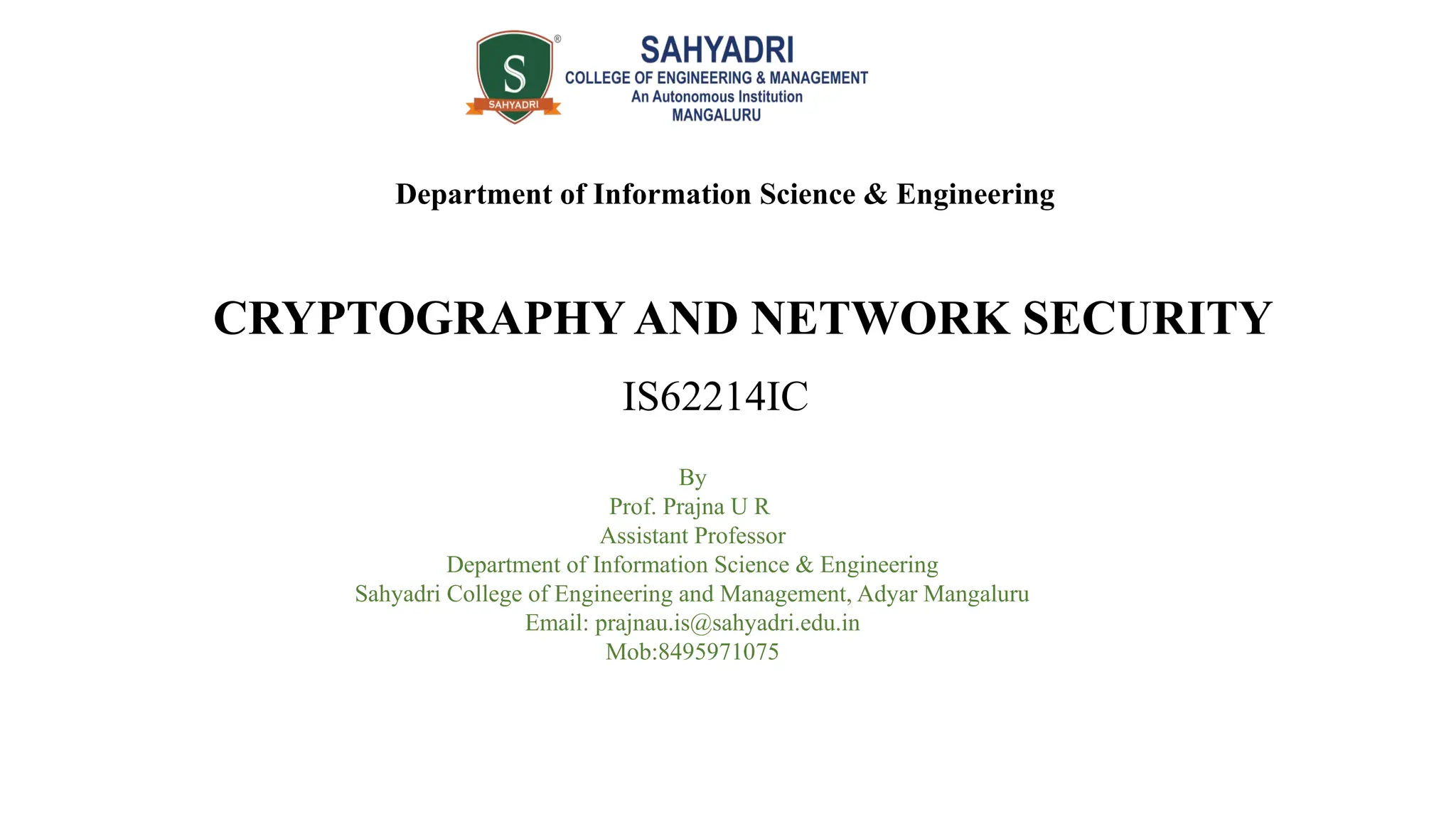CRYPTOGRAPHY AND NETWORK SECURITY
IS62214IC
Department of Information Science & Engineering
By
Prof. Prajna U R
Assistant Professor
Department of Information Science & Engineering
Sahyadri College of Engineering and Management, Adyar Mangaluru
Email: prajnau.is@sahyadri.edu.in
Mob:8495971075
 