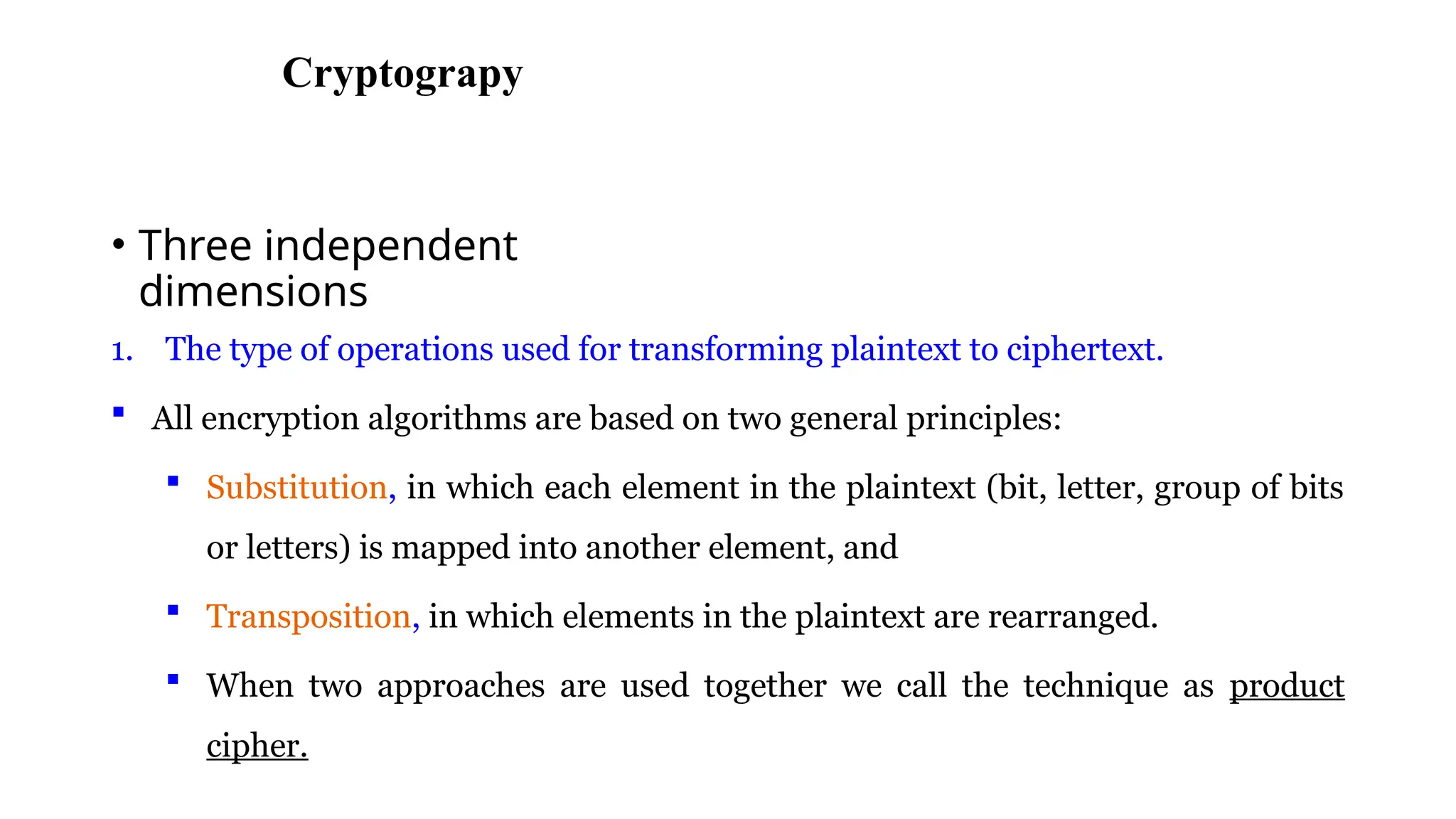 CryptogrCryptograpy
• Three independent
dimensions
1. The type of operations used for transforming plaintext to ciphertext.
 All encryption algorithms are based on two general principles:
 Substitution, in which each element in the plaintext (bit, letter, group of bits
or letters) is mapped into another element, and
 Transposition, in which elements in the plaintext are rearranged.
 When two approaches are used together we call the technique as product
cipher.
 