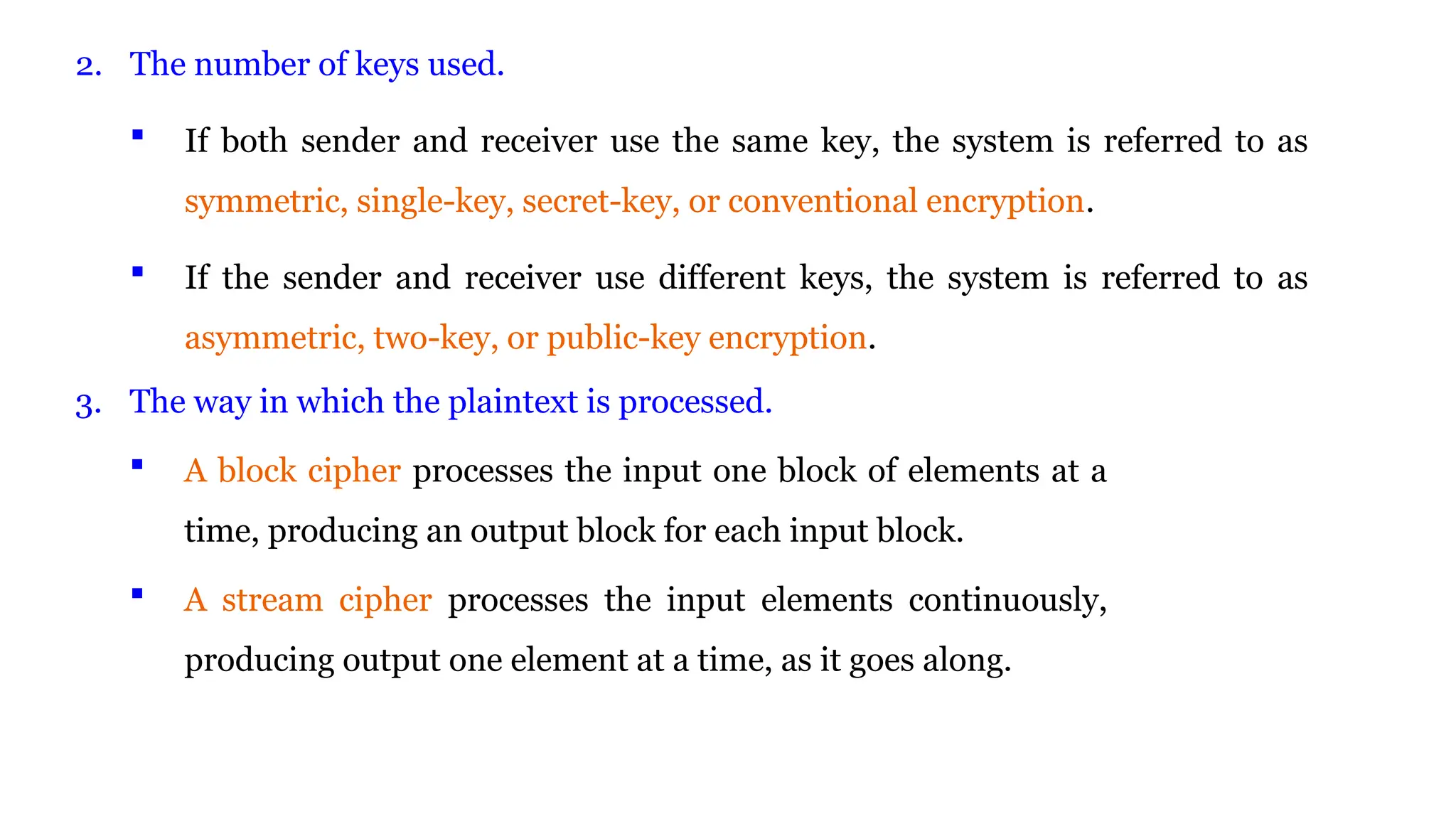 2. The number of keys used.
 If both sender and receiver use the same key, the system is referred to as
symmetric, single-key, secret-key, or conventional encryption.
 If the sender and receiver use different keys, the system is referred to as
asymmetric, two-key, or public-key encryption.
3. The way in which the plaintext is processed.
 A block cipher processes the input one block of elements at a
time, producing an output block for each input block.
 A stream cipher processes the input elements continuously,
producing output one element at a time, as it goes along.
 