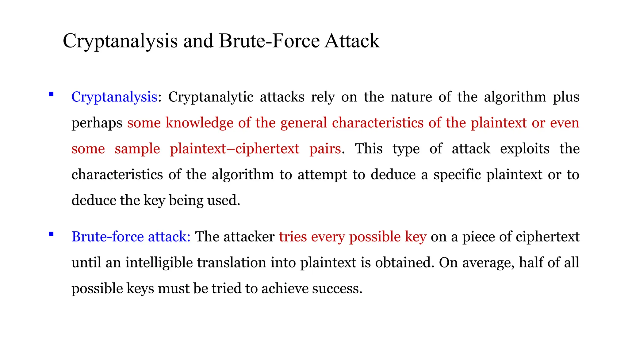 CCryptanalysis and Brute-Force Attackryptanalysnd Brute-
Force Attack
 Cryptanalysis: Cryptanalytic attacks rely on the nature of the algorithm plus
perhaps some knowledge of the general characteristics of the plaintext or even
some sample plaintext–ciphertext pairs. This type of attack exploits the
characteristics of the algorithm to attempt to deduce a specific plaintext or to
deduce the key being used.
 Brute-force attack: The attacker tries every possible key on a piece of ciphertext
until an intelligible translation into plaintext is obtained. On average, half of all
possible keys must be tried to achieve success.
 