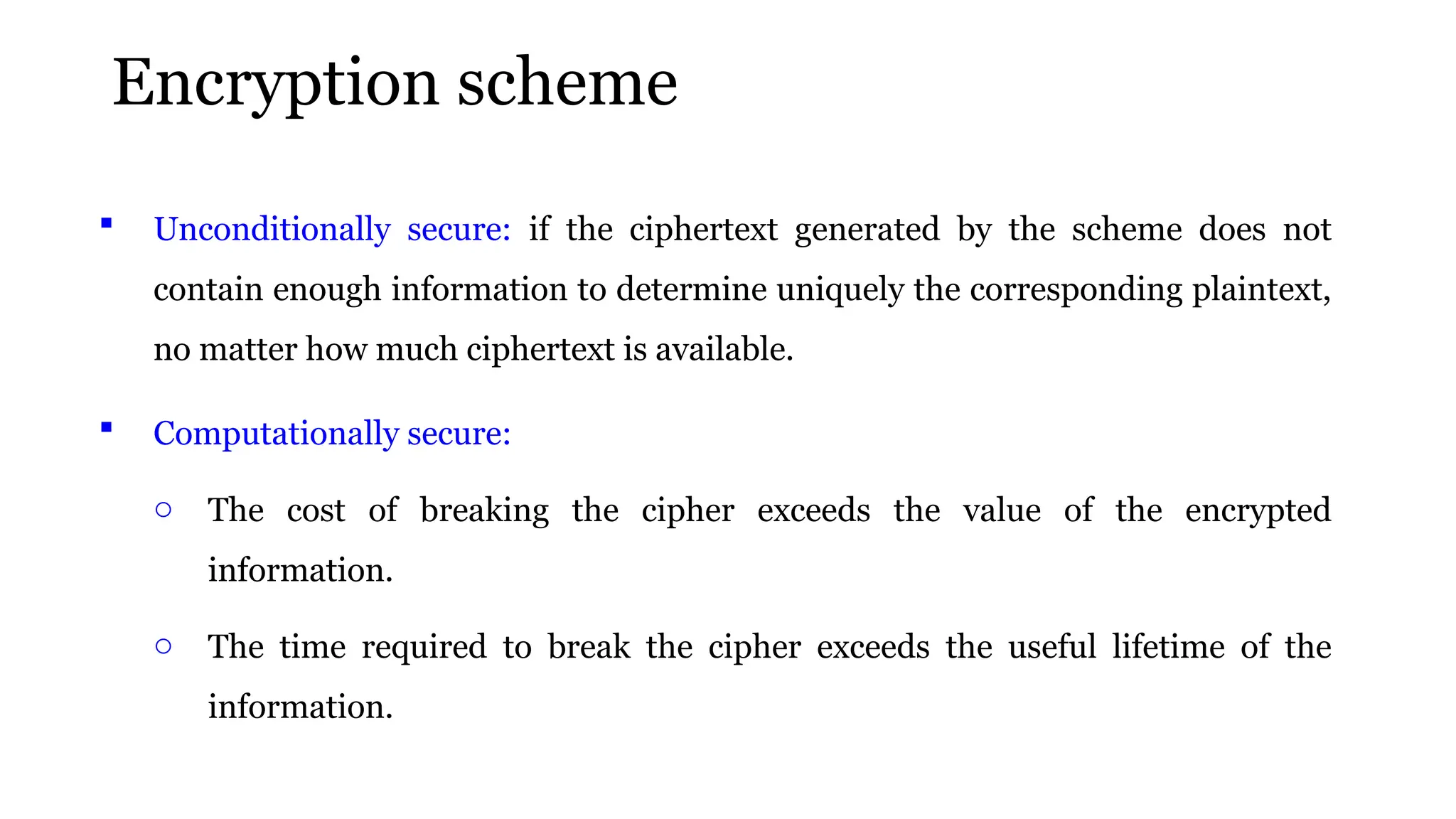 Encryption scheme
 Unconditionally secure: if the ciphertext generated by the scheme does not
contain enough information to determine uniquely the corresponding plaintext,
no matter how much ciphertext is available.
 Computationally secure:
o The cost of breaking the cipher exceeds the value of the encrypted
information.
o The time required to break the cipher exceeds the useful lifetime of the
information.
 