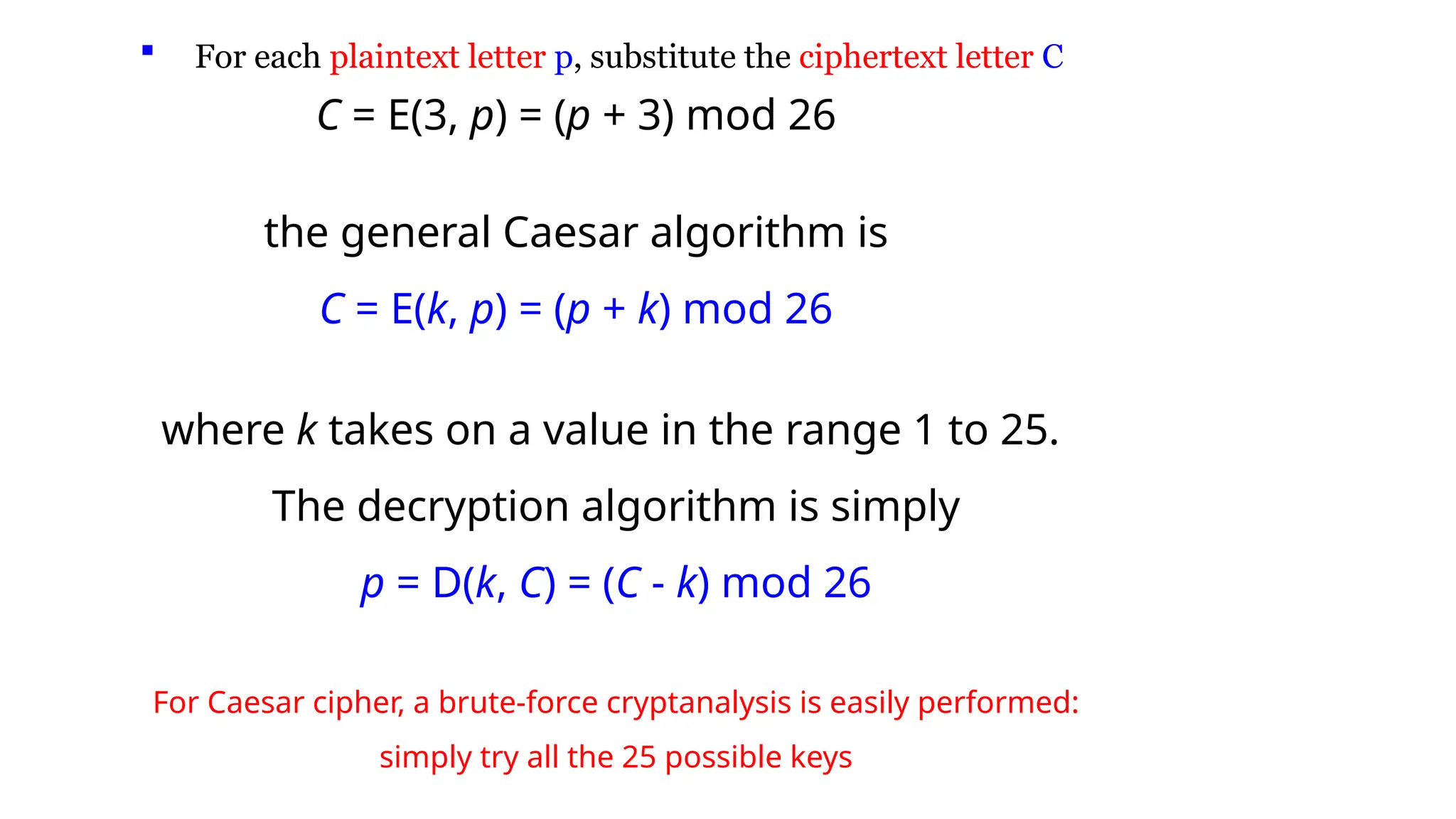  For each plaintext letter p, substitute the ciphertext letter C
C = E(3, p) = (p + 3) mod 26
the general Caesar algorithm is
C = E(k, p) = (p + k) mod 26
where k takes on a value in the range 1 to 25.
The decryption algorithm is simply
p = D(k, C) = (C - k) mod 26
For Caesar cipher, a brute-force cryptanalysis is easily performed:
simply try all the 25 possible keys
 