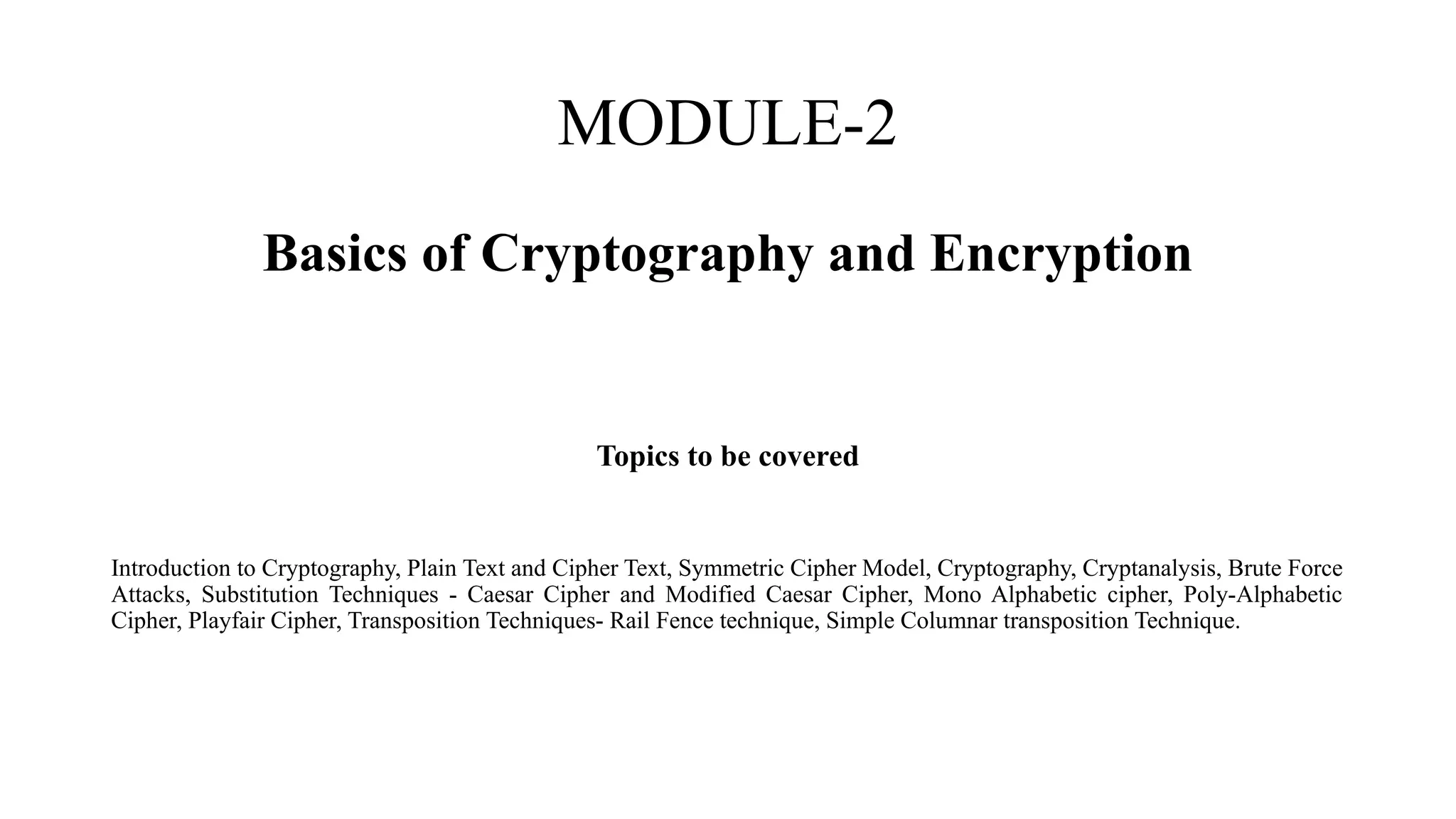 MODULE-2
Basics of Cryptography and Encryption
Topics to be covered
Introduction to Cryptography, Plain Text and Cipher Text, Symmetric Cipher Model, Cryptography, Cryptanalysis, Brute Force
Attacks, Substitution Techniques - Caesar Cipher and Modified Caesar Cipher, Mono Alphabetic cipher, Poly-Alphabetic
Cipher, Playfair Cipher, Transposition Techniques- Rail Fence technique, Simple Columnar transposition Technique.
 