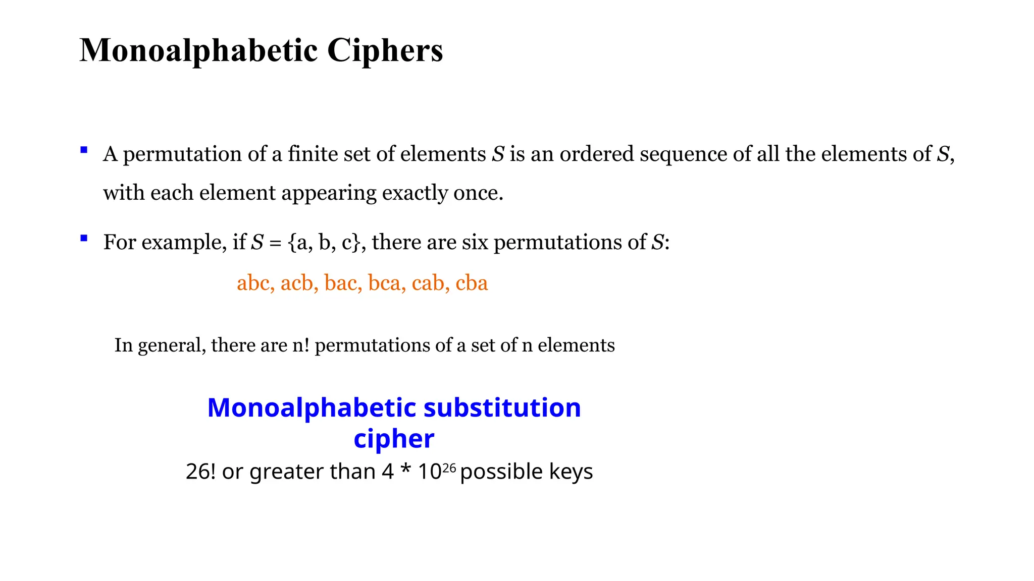 Monoalphabetic Ciphers
 A permutation of a finite set of elements S is an ordered sequence of all the elements of S,
with each element appearing exactly once.
 For example, if S = {a, b, c}, there are six permutations of S:
abc, acb, bac, bca, cab, cba
In general, there are n! permutations of a set of n elements
Monoalphabetic substitution
cipher
26! or greater than 4 * 1026
possible keys
 