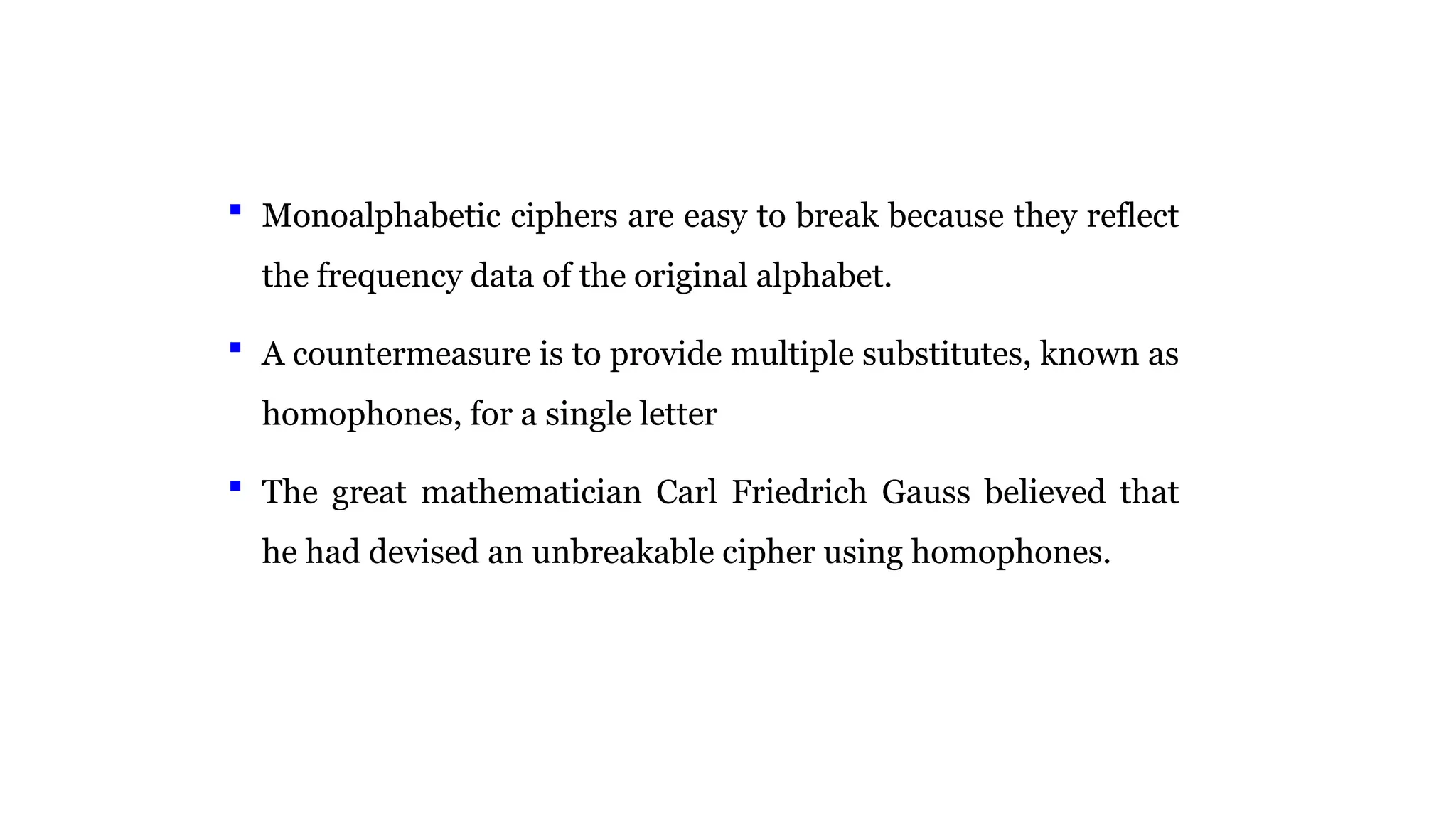  Monoalphabetic ciphers are easy to break because they reflect
the frequency data of the original alphabet.
 A countermeasure is to provide multiple substitutes, known as
homophones, for a single letter
 The great mathematician Carl Friedrich Gauss believed that
he had devised an unbreakable cipher using homophones.
 
