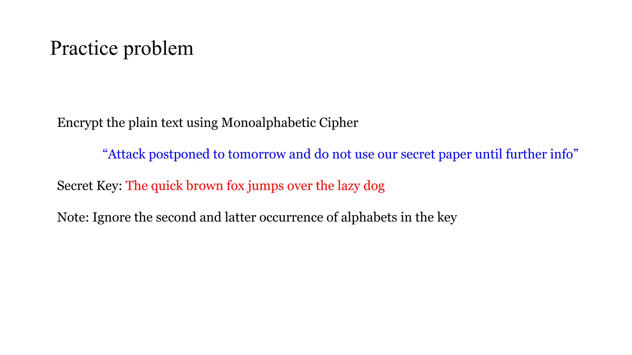 Encrypt the plain text using Monoalphabetic Cipher
“Attack postponed to tomorrow and do not use our secret paper until further info”
Secret Key: The quick brown fox jumps over the lazy dog
Note: Ignore the second and latter occurrence of alphabets in the key
Practice problem
 
