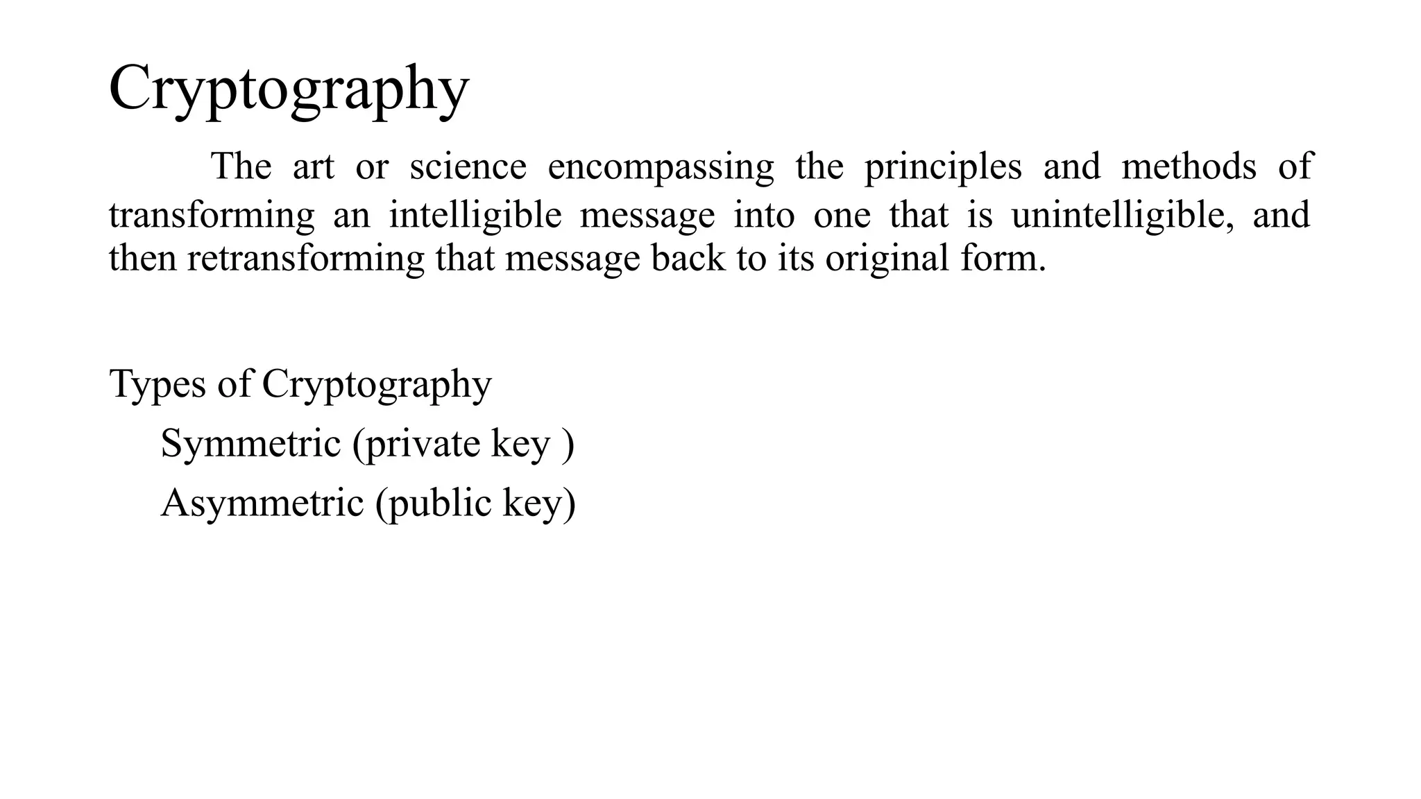 Cryptography
The art or science encompassing the principles and methods of
transforming an intelligible message into one that is unintelligible, and
then retransforming that message back to its original form.
Types of Cryptography
Symmetric (private key )
Asymmetric (public key)
 