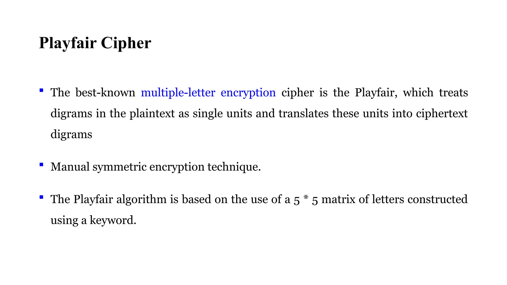 Playfair Cipher
 The best-known multiple-letter encryption cipher is the Playfair, which treats
digrams in the plaintext as single units and translates these units into ciphertext
digrams
 Manual symmetric encryption technique.
 The Playfair algorithm is based on the use of a 5 * 5 matrix of letters constructed
using a keyword.
 