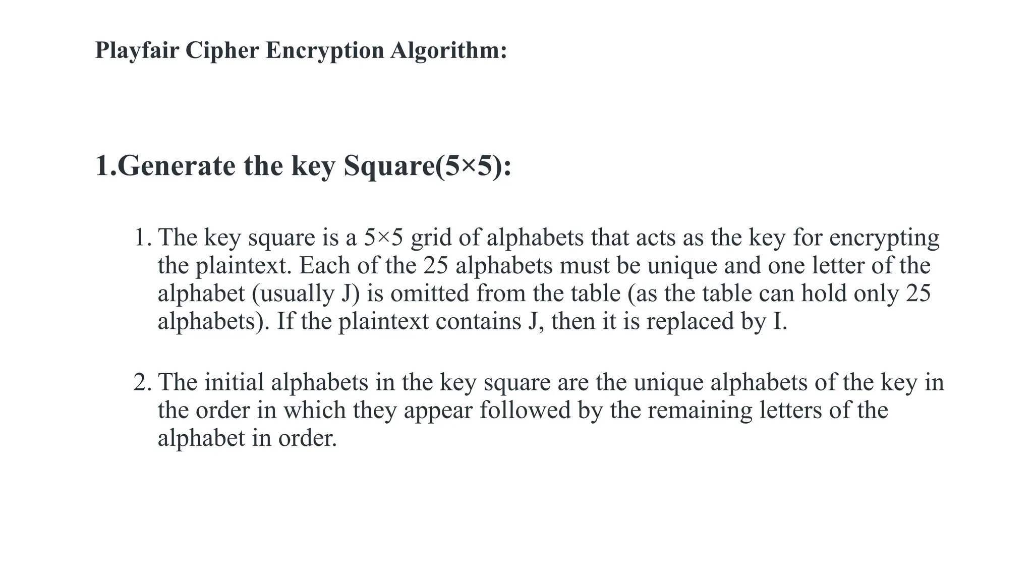 Playfair Cipher Encryption Algorithm:
1.Generate the key Square(5×5):
1. The key square is a 5×5 grid of alphabets that acts as the key for encrypting
the plaintext. Each of the 25 alphabets must be unique and one letter of the
alphabet (usually J) is omitted from the table (as the table can hold only 25
alphabets). If the plaintext contains J, then it is replaced by I.
2. The initial alphabets in the key square are the unique alphabets of the key in
the order in which they appear followed by the remaining letters of the
alphabet in order.
 