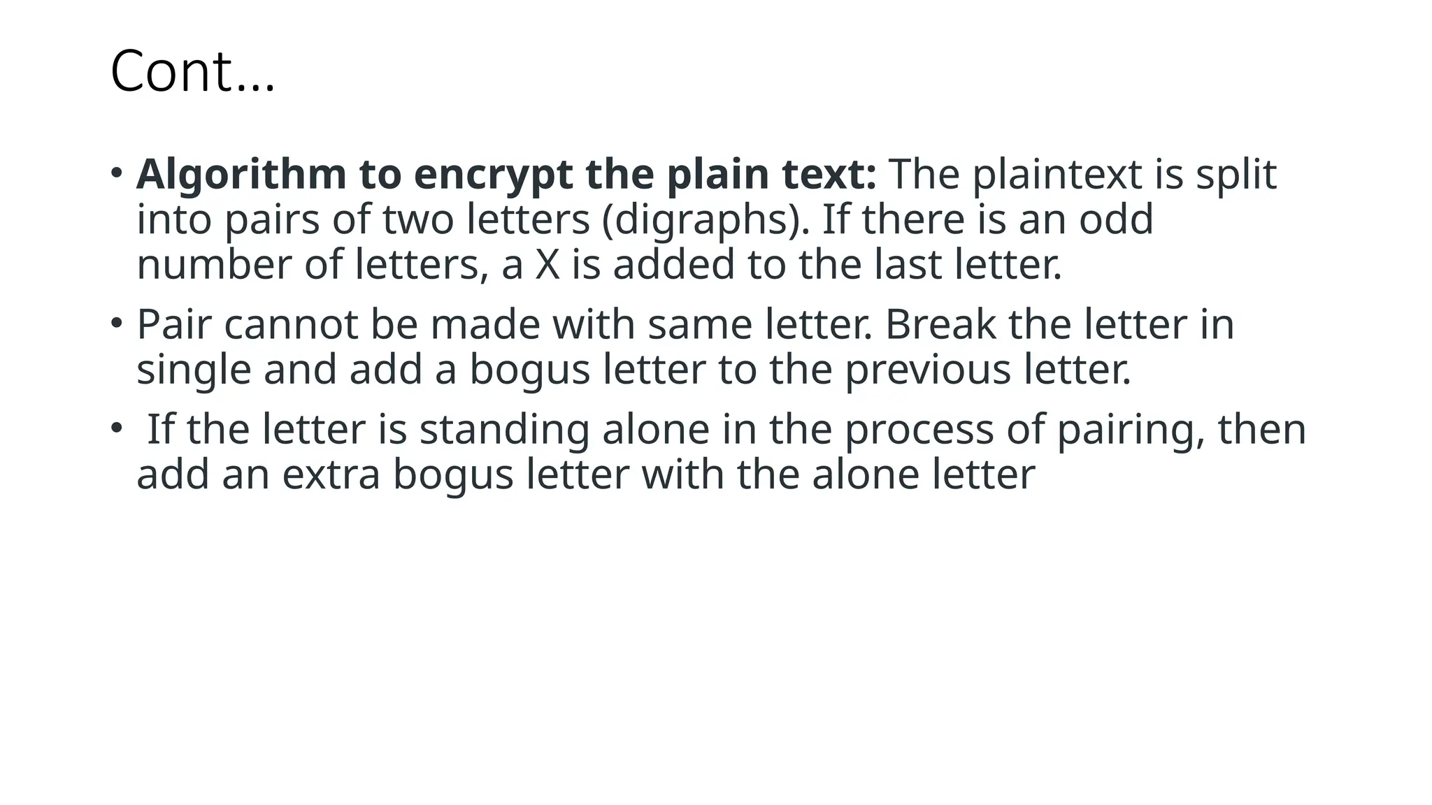 Cont…
• Algorithm to encrypt the plain text: The plaintext is split
into pairs of two letters (digraphs). If there is an odd
number of letters, a X is added to the last letter.
• Pair cannot be made with same letter. Break the letter in
single and add a bogus letter to the previous letter.
• If the letter is standing alone in the process of pairing, then
add an extra bogus letter with the alone letter
 