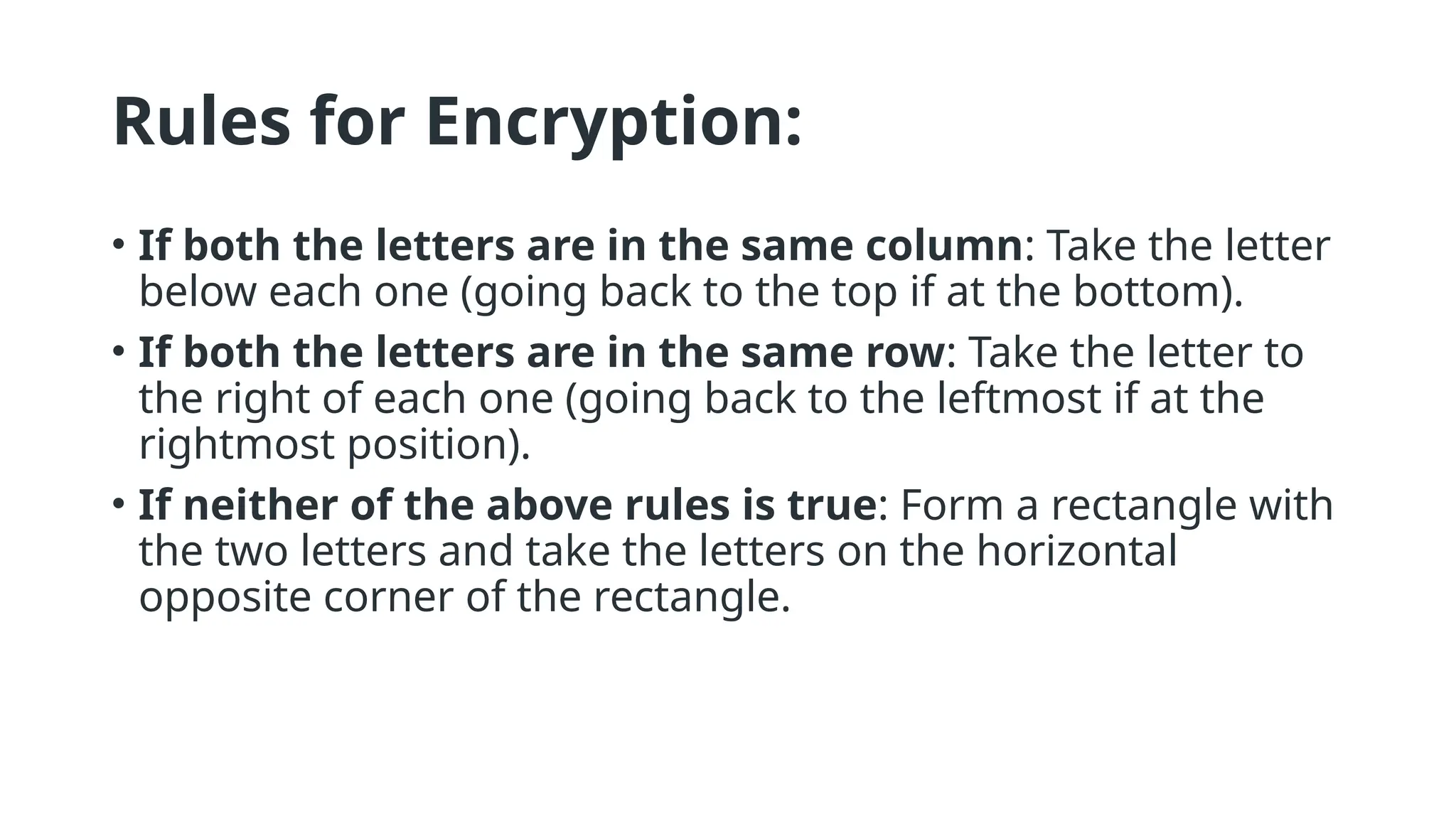 Rules for Encryption:
• If both the letters are in the same column: Take the letter
below each one (going back to the top if at the bottom).
• If both the letters are in the same row: Take the letter to
the right of each one (going back to the leftmost if at the
rightmost position).
• If neither of the above rules is true: Form a rectangle with
the two letters and take the letters on the horizontal
opposite corner of the rectangle.
 