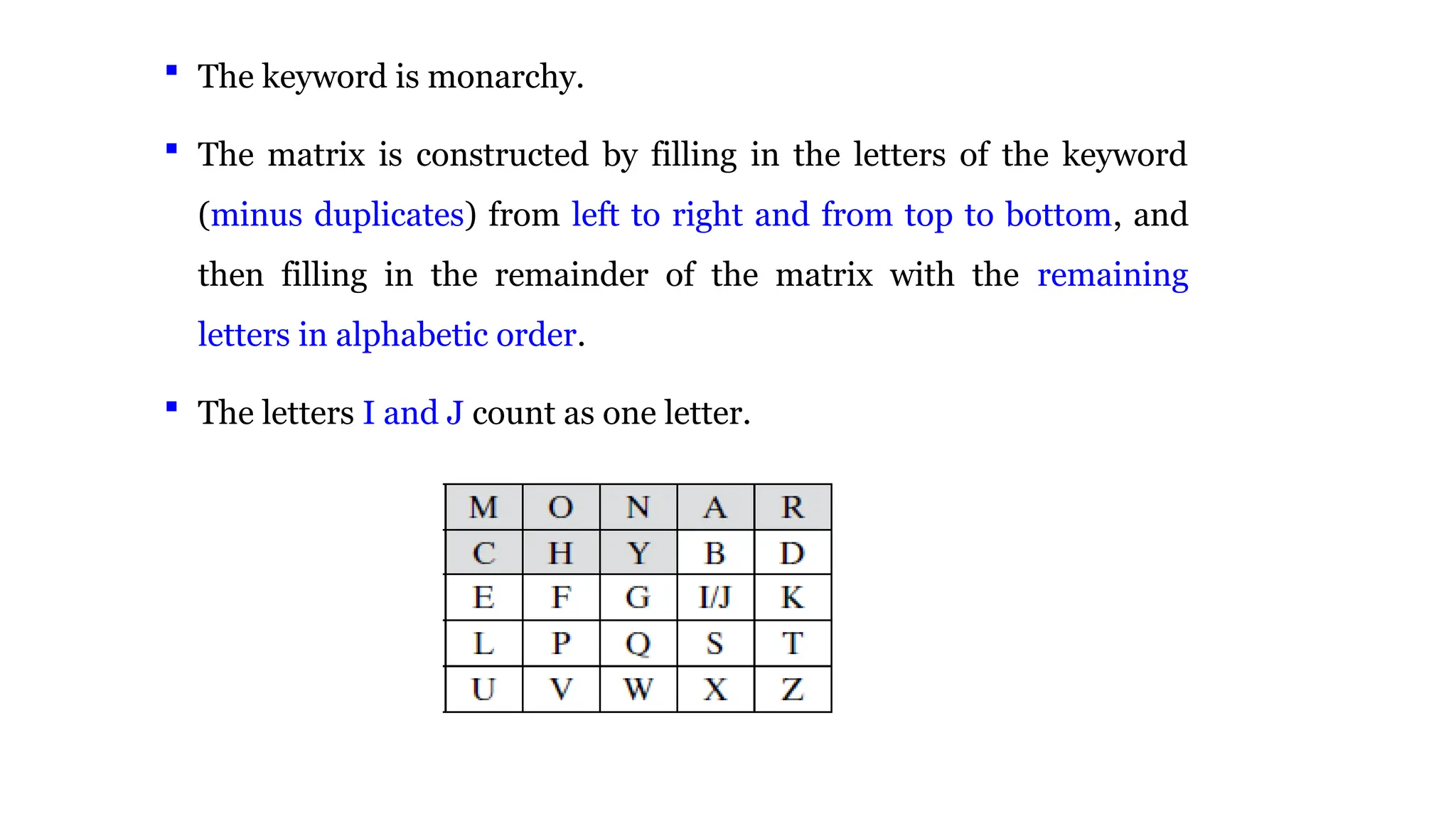  The keyword is monarchy.
 The matrix is constructed by filling in the letters of the keyword
(minus duplicates) from left to right and from top to bottom, and
then filling in the remainder of the matrix with the remaining
letters in alphabetic order.
 The letters I and J count as one letter.
 