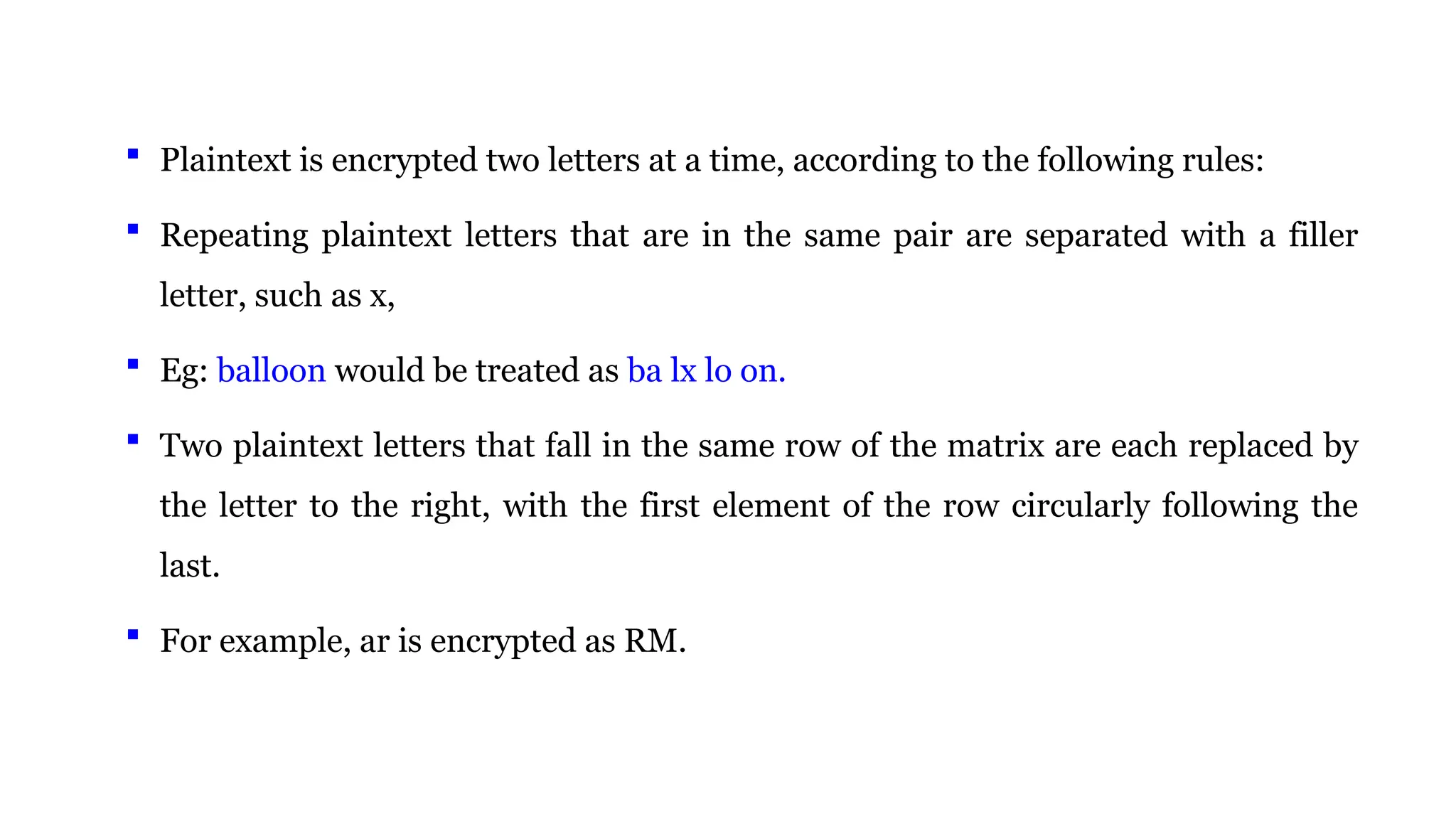  Plaintext is encrypted two letters at a time, according to the following rules:
 Repeating plaintext letters that are in the same pair are separated with a filler
letter, such as x,
 Eg: balloon would be treated as ba lx lo on.
 Two plaintext letters that fall in the same row of the matrix are each replaced by
the letter to the right, with the first element of the row circularly following the
last.
 For example, ar is encrypted as RM.
 