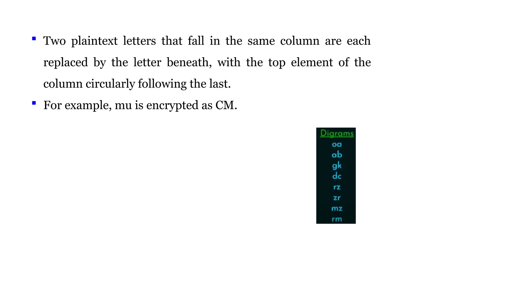  Two plaintext letters that fall in the same column are each
replaced by the letter beneath, with the top element of the
column circularly following the last.
 For example, mu is encrypted as CM.
 