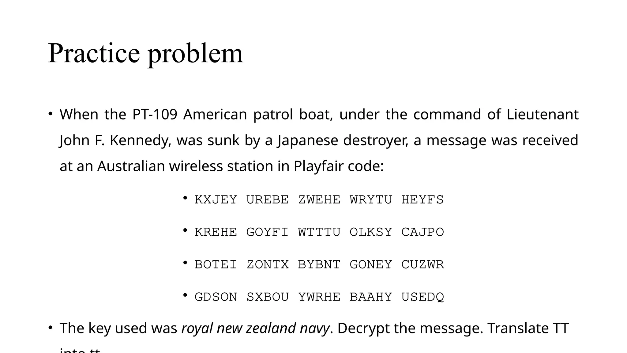 Practice problem
• When the PT-109 American patrol boat, under the command of Lieutenant
John F. Kennedy, was sunk by a Japanese destroyer, a message was received
at an Australian wireless station in Playfair code:
• KXJEY UREBE ZWEHE WRYTU HEYFS
• KREHE GOYFI WTTTU OLKSY CAJPO
• BOTEI ZONTX BYBNT GONEY CUZWR
• GDSON SXBOU YWRHE BAAHY USEDQ
• The key used was royal new zealand navy. Decrypt the message. Translate TT
 