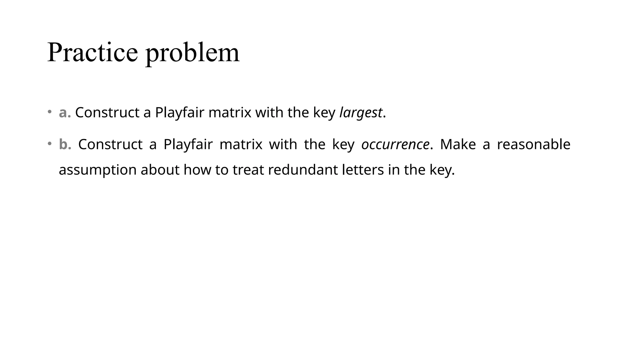 Practice problem
• a. Construct a Playfair matrix with the key largest.
• b. Construct a Playfair matrix with the key occurrence. Make a reasonable
assumption about how to treat redundant letters in the key.
 