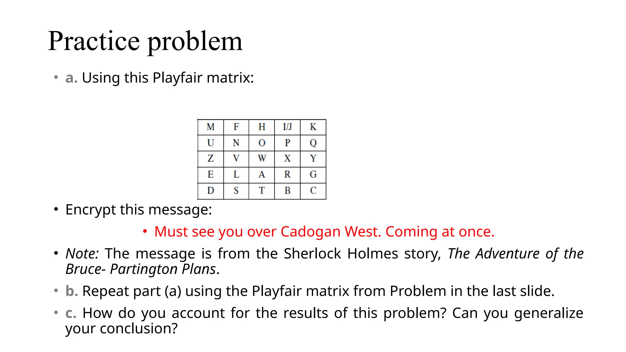 Practice problem
• a. Using this Playfair matrix:
• Encrypt this message:
• Must see you over Cadogan West. Coming at once.
• Note: The message is from the Sherlock Holmes story, The Adventure of the
Bruce- Partington Plans.
• b. Repeat part (a) using the Playfair matrix from Problem in the last slide.
• c. How do you account for the results of this problem? Can you generalize
your conclusion?
 