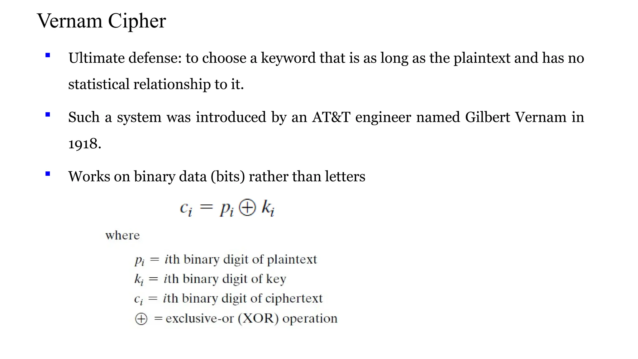 Vernam Cipher
 Ultimate defense: to choose a keyword that is as long as the plaintext and has no
statistical relationship to it.
 Such a system was introduced by an AT&T engineer named Gilbert Vernam in
1918.
 Works on binary data (bits) rather than letters
 