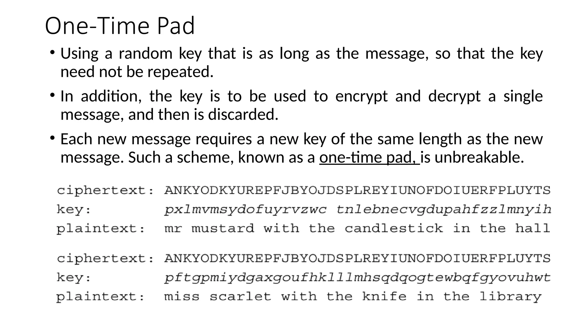 One-Time Pad
• Using a random key that is as long as the message, so that the key
need not be repeated.
• In addition, the key is to be used to encrypt and decrypt a single
message, and then is discarded.
• Each new message requires a new key of the same length as the new
message. Such a scheme, known as a one-time pad, is unbreakable.
 