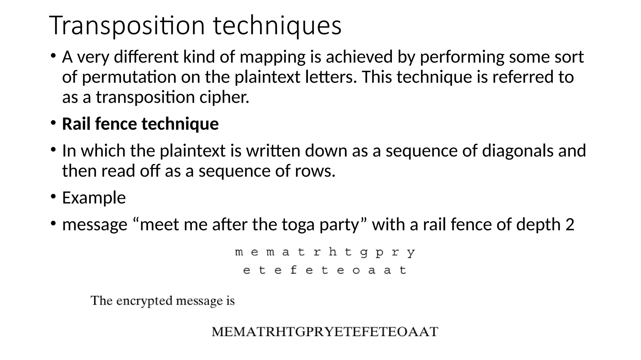 Transposition techniques
• A very different kind of mapping is achieved by performing some sort
of permutation on the plaintext letters. This technique is referred to
as a transposition cipher.
• Rail fence technique
• In which the plaintext is written down as a sequence of diagonals and
then read off as a sequence of rows.
• Example
• message “meet me after the toga party” with a rail fence of depth 2
 
