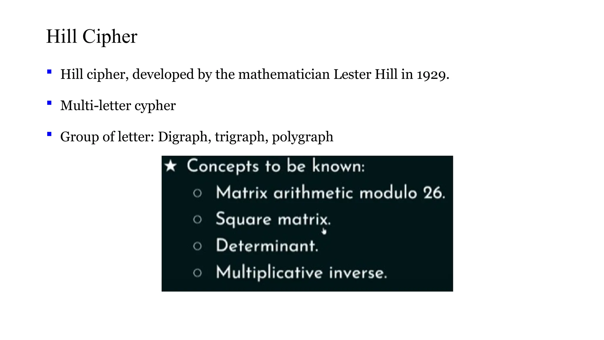 Hill Cipher
 Hill cipher, developed by the mathematician Lester Hill in 1929.
 Multi-letter cypher
 Group of letter: Digraph, trigraph, polygraph
 