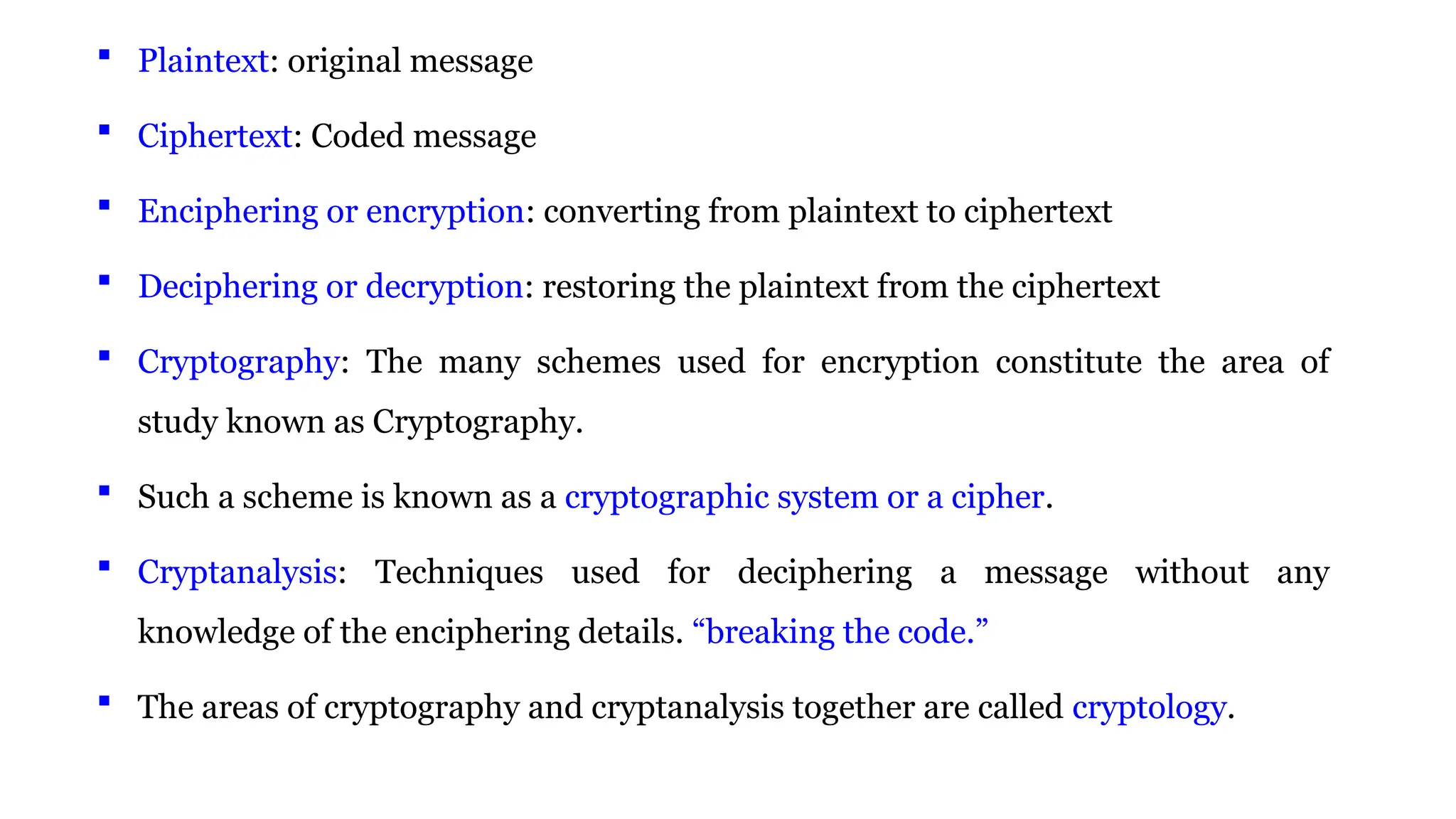  Plaintext: original message
 Ciphertext: Coded message
 Enciphering or encryption: converting from plaintext to ciphertext
 Deciphering or decryption: restoring the plaintext from the ciphertext
 Cryptography: The many schemes used for encryption constitute the area of
study known as Cryptography.
 Such a scheme is known as a cryptographic system or a cipher.
 Cryptanalysis: Techniques used for deciphering a message without any
knowledge of the enciphering details. “breaking the code.”
 The areas of cryptography and cryptanalysis together are called cryptology.
 