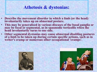 Athetosis & dystonias:   Describe the movement disorder in which a limb (or the head) involuntarily takes up an abnormal posture.  This may be generalised in various diseases of the basal ganglia or may be focal or segmental, as in spasmodic torticollis when the head involuntarily turns to one side.  Other segmental dystonias may cause abnormal disabling postures of a limb to be taken up during certain specific actions, such as in writer's cramp or numerous other occupational 'cramps'.  