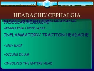 HEADACHE/ CEPHALGIA CAUSE: TENSION DISPLACEMENT/ INFLAMMATION/ DIRECT PRESSURE ON PAIN-SENSITIVE STRUCTURES DILATATION OF ARTERIES CLASSIFICATION: MUSCLE CONTRACTION  H/A VASCULAR  H/A MUSCLE CONTRACTION HEADACHE MTC PSYCHOGENIC : ANXIETY / DEPRESSION MANAGEMENT: WARM COMPRESS GENTLE MASSAGE ANALGESICS, TRANQUILIZERS VASCULAR HEADACHE PRECIPITANTS: ALLERGIES TYRAMINE EMOTIONAL STRESS FATIGUE VASODILATING DRUGS TYPES:  1.  MIGRAINE  2.  CLUSTER  3.  INFLAMMATORY MIGRAINE (SICK H/A) PERFECTIONISTS & HARDWORKING STRESS CAUSE: CONSTRICTION, THEN DILATION OF CEREBRAL VESSELS TREATMENT: VASOCONSTRICTORS – ERGOTAMINE TARTRATE ICE PACK QUIET, DARKENED ROOM PSYCHOTHERAPY CLUSTER HISTAMINE HEADACHE SEVERE ORGANIC IN NATURE INFLAMMATORY/ TRACTION HEADACHE VERY RARE OCCURS IN AM INVOLVES THE ENTIRE HEAD 