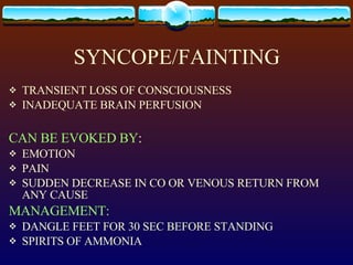 SYNCOPE/FAINTING TRANSIENT LOSS OF CONSCIOUSNESS INADEQUATE BRAIN PERFUSION CAN BE EVOKED BY : EMOTION PAIN SUDDEN DECREASE IN CO OR VENOUS RETURN FROM ANY CAUSE MANAGEMENT: DANGLE FEET FOR 30 SEC BEFORE STANDING SPIRITS OF AMMONIA 