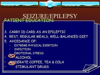 SEIZURE/EPILEPSY TYPES: GRAND MAL PETIT MAL PSYCHOMOTOR MYOCLONIC FOCAL GRAND MAL CLINICAL SEQUENCE: AURA CRY LOSS OF CONSCIUOSNESS FALL TONIC-CLONIC CONVULSION INCONTINENCE AFTER THE SEIZURE:  GROGGY & CONFUSED, DEEP SLEEP PETIT MAL LITTLE SICKNESS/ ABSENCE MOMENTARY EPISODE OF L.O.C. LASTS 10-20 SEC CLIENT UNAWARE CHILDREN & ADOLESCENTS PSYCHOMOTOR SEIZURE PERFORMANCE OF AUTOMATIC ACTIVITIES IMPAIRMENT OF CONSCIOUSNESS:  LOC  AMNESIA NO APPARENT CONVULSION MYOCLONIC SEIZURE SUDDEN INVOLUNTARY CONTRACTION OF A  SINGLE OR SMALL GROUPS OF MUSCLE MAY OCCUR DURING PETIT MAL FOCAL MOTOR/ JACKSONIAN ARISE INITIALLY IN THE MOTOR AREAS  OF THE BRAIN FROM LOCAL CLONIC MOVEMENTS TO GENERALIZED SEIZURE MEDICAL TREATMENT: GENETIC COUNSELLING ANTICONVULSANTS - TAKEN FOR LIFE FREQUENT CAUSES OF FAILURE IN TREATMENT: POOR COMPLIANCE INADEQUATE DOSAGE (  ACCORDING TO WEIGHT ) NURSING INTERVENTION: PRIMARY RESPONSIBILITY: PROTECT PATIENT FROM INJURY OBSERVE & RECORD THE SEIZURE EPISODE DO NOT RESTRAIN THE PATIENT PADDED SIDE RAILS, NO PILLOWS MAINTAIN AIRWAY PATIENT EDUCATION PATIENT EDUCATION: CARRY ID CARD AS AN EPILEPTIC REST, REGULAR MEALS, WELL-BALANCED DIET AVOIDANCE OF: EXTREME PHYSICAL EXERTION INFECTION EMOTIONAL STRESS ALCOHOL MODERATE COFFEE, TEA & COLA STIMULANT DRUGS 