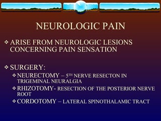 NEUROLOGIC PAIN ARISE FROM NEUROLOGIC LESIONS CONCERNING PAIN SENSATION SURGERY: NEURECTOMY –  5 TH  NERVE RESECTON IN TRIGEMINAL NEURALGIA RHIZOTOMY-  RESECTION OF THE POSTERIOR NERVE ROOT CORDOTOMY –  LATERAL SPINOTHALAMIC TRACT 