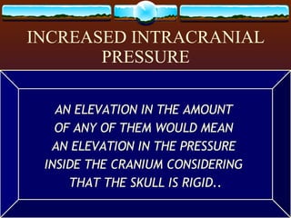 INCREASED INTRACRANIAL PRESSURE THE SKULL IS A CAVITY  CONTAINING THE  BRAIN TISSUE, CSF, & BLOOD… ALL OF WHICH  MAINTAIN A NORMAL  PRESSURE INSIDE THE SKULL. AN ELEVATION IN THE AMOUNT  OF ANY OF THEM WOULD MEAN  AN ELEVATION IN THE PRESSURE  INSIDE THE CRANIUM CONSIDERING  THAT THE SKULL IS RIGID.. 
