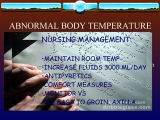 ABNORMAL BODY TEMPERATURE HYPERTHERMIA/ HYPERPYREXIA  > or = 41 o  C or 106  o  F The temperature-regulatory center in the hypothalamus can be disturbed by: CEREBRAL EDEMA CEREBROVASCULAR DISEASE INTRACRANIAL SURGERY HEAD INJURY BRAIN TUMORS EACH  O C OF RISE IN TEMP =  13 % INCREASE IN O 2  REQIREMENT OF BODY TISSUES… BRAIN TISSUE IS HIGHLY SUSCEPTIBLE TO HYPOXIA….. NURSING MANAGEMENT: MAINTAIN ROOM TEMP INCREASE FLUIDS 3000 ML/DAY ANTIPYRETICS COMFORT MEASURES MONITOR VS ICE BAGS TO GROIN, AXILLA 