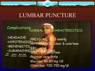 LUMBAR PUNCTURE NEEDLE IS INSERTED BETWEEN L3-L4 OR L4-L5  BELOW THE LEVEL OF THE SPINAL CORD CONTRAINDICATION: INCREASED ICP SEPTICEMIA OR INFECTION USE OF ANICOAGULANT SPACE OCCUPYING LESION NORMAL CSF CHARACTERISTICS : PRESSURE : 6-13 mmHg APPEARANCE : clear & colorless RBC : none WBC : 0-5 cells/mm Protein: very little Glucose: 40-80 mg /dl Chlorides: 720-750 mg/dl Complications: HEADACHE HYPOTENSION MENINGITIS SUBARACHNOID HEMATOMA 