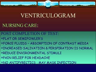 VENTRICULOGRAM NURSING CARE : PRESURGICAL: SEDATIVE SHAVING CAROTID/VERTEBRAL PUNCTURE:  MX NECK CIRCUMFERENCE RECORD BASELINE NEUROLOGIC DATA EXPLAIN THE PROCEDURE POST COMPLETION OF TEST: FLAT OR SEMIFOWLER’S FORCE FLUIDS – ABSORPTION OF CONTRAST MEDIA INCREASED SALIVATION & PERSPIRATION IS NORMAL REDUCE ENVIRONMENTAL STIMULI PAIN RELIEF FOR HEADACHE NO ANTIPYRECTICS : MAY MASK INFECTION 