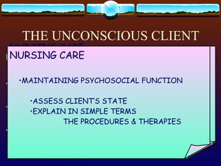 THE UNCONSCIOUS CLIENT UNCONSCIOUSNESS: STATE OF DEPRESSED CEREBRAL FUNCTION NO REACTION TO STIMIULI RESPONSES IS ON THE REFLEX LEVEL ONLY. CAUSE: INTERFERENCE WITH OXYGEN SUPPLY INTERFERENCE WITH GLUCOSE SUPPLY INTERFERENCE WITH TRANSMISSION OF NEURONS NURSING CARE: MAINTAIN PATENT AIRWAY HIGHEST PRIORITY LOWER JAW & TONGUE FALLS BACKWARD SUCTIONING POSITIONING NURSING CARE MONITOR VS & NEURO STATUS ASSESS THE RATE, QUALITY & RHYTHYM OF  PULSE AND RESPIRATION NO ORAL TEMP NEURO CHECKS: LOC, PUPILS,MOTOR STRENGTH  & SENSORY FUNCTION NURSING CARE: MAINTAIN SKIN INTEGRITY BLANCHING INDICATES ISCHEMIA MORE FREQUENT POSITION CHANGE NURSING CARE MAINTAIN JOINT MOBILITY PROPER POSITIONING FREQUENT TURNING & EXERCISE USE MECHANICAL AIDS: FOOTBOARD TROCHANTER ROLLS HAND ROLLS NURSING CARE Maintain sensory function Special ophthalmic solutions : loss of blinking reflex Talk to client- hearing is the last faculty to be lost NURSING CARE Maintain fluid & intestinal status Unconscious period: 3L/day of fluid Prolonged coma: NGT feeding Observe client for incontinence, constipation   & impaction DIARRHEA – early sign of fecal impaction No rectal stimulation- increase ICP NURSING CARE MAINTAINING PSYCHOSOCIAL FUNCTION ASSESS CLIENT’S STATE EXPLAIN IN SIMPLE TERMS  THE PROCEDURES & THERAPIES 