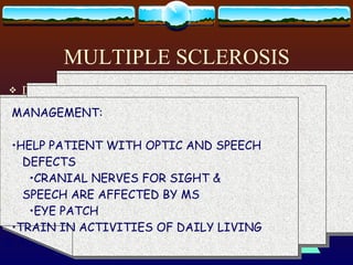 MULTIPLE SCLEROSIS DEGENERATIVE, PROGRESSIVE DEMYELINATION OF MOTOR NERVE FIBERS WITHIN THE BRAIN & SPINAL CORD ETIOLOGY:  UNKNOWN; AUTOIMMUNE; VIRUSES S/SX :  CHARCOT’S  TRIAD: NYSTAGMUS INTENTION TREMOR SCANNING SPEECH MANAGEMENT: PREVENT & TREAT MUSCLE SPASTICITY MUSCLE RELAXANT SLEEP PRONE AVOID SKIN PRESSURE & IMMOBILITY DECUBITUS ULCERS MANAGEMENT: ASSIST TO OVERCOME EFFECTS OF  INCOORDINATION WALK WITH FEET WIDER APART SUPPORTIVE MEASURES FOR BLADDER  DISTURBANCE ATROPINE & PROBATHINE BLADDER PROGRAM MANAGEMENT: HELP PATIENT WITH OPTIC AND SPEECH  DEFECTS CRANIAL NERVES FOR SIGHT &  SPEECH ARE AFFECTED BY MS EYE PATCH TRAIN IN ACTIVITIES OF DAILY LIVING 