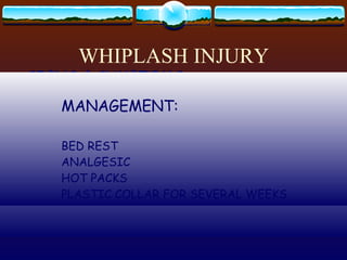 WHIPLASH INJURY VIOLENT HYPEREXTENSION & FLEXION OF THE NECK  USUALLY WITH AUTOMOBILE ACCIDENT CERVICAL SPINE DAMAGE:  MUSCLES  DISKS  LIGAMENTS  NERVOUS TISSUE SIGNS & SYMPTOMS : PALE  LOC  WEAK GAIT DISTURBANCE DIZZINESS VOMITING SEVERE OCCIPITAL HEADACHE PAIN RADIATES TO THE ARMS NUCHAL RIGIDITY MANAGEMENT: BED REST ANALGESIC HOT PACKS PLASTIC COLLAR FOR SEVERAL WEEKS 
