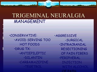 TRIGEMINAL NEURALGIA TIC DOULOREAUX 5 TH  CN : OPHTHALMIC, MAXILLARY, MANDIBULAR AGONIZING PAIN ETIOLOGY : UNKNOWN PRECIPITAN T: PRESSURE ON TRIGGER   POI NTS : SHAVING TALKING WASHING COLD WIND MANAGEMENT CONSERVATIVE: AVOID SERVING TOO HOT FOODS DRUG TX: ANTIEPILEPTIC DILANTIN CARBAMAZEPINE TEGETROL AGGRESSIVE -SURGICAL INTRACRANIAL RESECTIONING OF PAIN FIBERS PERIPHERAL INJECTION  WITH ALCOHOL  OF PAIN GANGLIONS 
