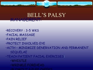 BELL’S PALSY CN 7 UNILATERAL WEAKNESS & PARALYSIS CAUSE: UNKNOWN S/SX: FACIAL NUMBNESS DISTORTION SPEECH DIFFICULTY DIFFICULTY WITH EATING PAIN BEHIND THE EAR OR FACE MANAGEMENT: RECOVERY : 3-5 WKS FACIAL MASSAGE PAIN RELIEF PROTECT INVOLVED EYE ACTH – MINIMIZE DENERVATION AND PERMANENT SEQUELAE TEACH PATIENT FACIAL EXERCISES : WHISTLE WRINKLE FOREHEAD BLOWOUT & PUFF CHEEKS 