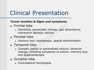 Clinical Presentation
Tumor location & Signs and symptoms
■ Frontal lobe
■ Dementia, personality change, gait disturbance,
expressive aphasia, seizure
■ Parietal lobe
■ Sensory loss, hemianopia, spatial disorientation
■ Temporal lobe
■ Complex partial or generalized seizure; behavior
change, including symptoms of autism, memory loss,
and quadrantanopia
■ Occipital lobe
■ Contralateral hemianopia
 