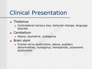 Clinical Presentation
■ Thalamus
■ Contralateral sensory loss, behavior change, language
disorder
■ Cerebellum
■ Ataxia, dysmetria, nystagmus
■ Brain stem
■ Cranial nerve dysfunction, ataxia, pupillary
abnormalities, nystagmus, hemiparesis, autonomic
dysfunction
 