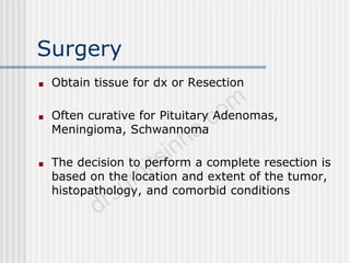 Surgery
■ Obtain tissue for dx or Resection
■ Often curative for Pituitary Adenomas,
Meningioma, Schwannoma
■ The decision to perform a complete resection is
based on the location and extent of the tumor,
histopathology, and comorbid conditions
 