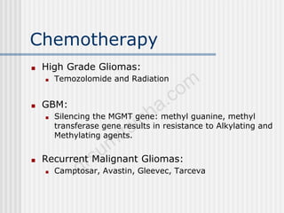 Chemotherapy
■ High Grade Gliomas:
■ Temozolomide and Radiation
■ GBM:
■ Silencing the MGMT gene: methyl guanine, methyl
transferase gene results in resistance to Alkylating and
Methylating agents.
■ Recurrent Malignant Gliomas:
■ Camptosar, Avastin, Gleevec, Tarceva
 