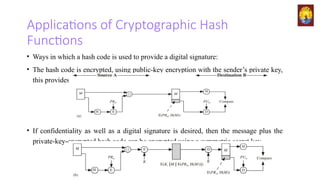 Applications of Cryptographic Hash
Functions
• Ways in which a hash code is used to provide a digital signature:
• The hash code is encrypted, using public-key encryption with the sender’s private key,
this provides authentication.
• If confidentiality as well as a digital signature is desired, then the message plus the
private-key-encrypted hash code can be encrypted using a symmetric secret key.
 