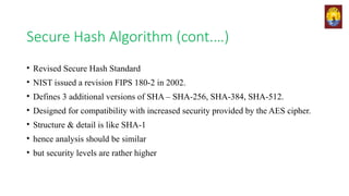 Secure Hash Algorithm (cont.…)
• Revised Secure Hash Standard
• NIST issued a revision FIPS 180-2 in 2002.
• Defines 3 additional versions of SHA – SHA-256, SHA-384, SHA-512.
• Designed for compatibility with increased security provided by the AES cipher.
• Structure & detail is like SHA-1
• hence analysis should be similar
• but security levels are rather higher
 