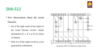 SHA-512
• Two observations about the round
function:
• Six of the eight words of the output of
the round function involve simply
permutation (b, c, d, f, g, h) by means
of rotation.
• Only two of the output words (a, e) are
generated by substitution. Elementary SHA-512 Operation (single round)
 