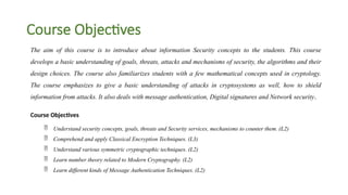 Course Objectives
The aim of this course is to introduce about information Security concepts to the students. This course
develops a basic understanding of goals, threats, attacks and mechanisms of security, the algorithms and their
design choices. The course also familiarizes students with a few mathematical concepts used in cryptology.
The course emphasizes to give a basic understanding of attacks in cryptosystems as well, how to shield
information from attacks. It also deals with message authentication, Digital signatures and Network security.
Course Objectives
 Understand security concepts, goals, threats and Security services, mechanisms to counter them. (L2)
 Comprehend and apply Classical Encryption Techniques. (L3)
 Understand various symmetric cryptographic techniques. (L2)
 Learn number theory related to Modern Cryptography. (L2)
 Learn different kinds of Message Authentication Techniques. (L2)
 